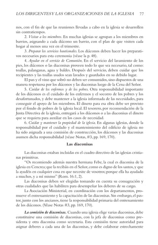 77
LOS DIRIGENTESy LAS ORGANIzACIONES DE LA IGLESIA
nos, con el fin de que las reuniones llevadas a cabo en la iglesia se desarrollen
sin contratiempos.
2. Visitar a los miembros. En muchas iglesias se agrupan a los miembros en
barrios, asignando a cada diácono un barrio, con el plan de que visiten cada
hogar al menos una vez en el trimestre.
3. Preparar los servicios bautismales. Los diáconos deben hacer los preparati-
vos necesarios para esta ceremonia (véase la p. 48).
4. Ayudar en el servicio de Comunión. En el servicio del lavamiento de los
pies, los diáconos o las diaconisas proveen todo lo que sea necesario, tal como:
toallas, palanganas, agua y baldes. Después del servicio, deben cuidar que los
recipientes y las toallas usados sean lavados y guardados en su debido lugar.
El pan y el vino que sobró no deben ser consumidos,sino dispuestos de una
manera respetuosa por los diáconos y las diaconisas luego de la Cena del Señor.
5. Cuidar de los enfermos y de los pobres. Otra responsabilidad importante
de los diáconos es el cuidado de los enfermos y el socorro de los pobres y los
desafortunados, y debe mantener a la iglesia informada de las necesidades, para
conseguir el apoyo de los miembros. El dinero para esa obra debe ser provisto
por el fondo de pobres de la iglesia local. El tesorero, por recomendación de la
Junta Directiva de la iglesia, entregará a los diáconos o a las diaconisas el dinero
que se requiera para auxiliar en los casos de necesidad.
6. Cuidar y mantener la propiedad de la iglesia. En algunas iglesias, donde la
responsabilidad por el cuidado y el mantenimiento del edificio de iglesia no
ha sido asignada a una comisión de construcción, los diáconos y las diaconisas
asumen dicha responsabilidad (véase Notas, #3, pp. 169, 170).
Las diaconisas
Las diaconisas estaban incluidas en el cuadro directivo de las iglesias cristia-
nas primitivas.
“Os recomiendo además nuestra hermana Febe, la cual es diaconisa de la
iglesia en Cencrea;que la recibáis en el Señor,como es digno de los santos,y que
la ayudéis en cualquier cosa en que necesite de vosotros;porque ella ha ayudado
a muchos, y a mí mismo” (Rom. 16:1, 2).
Las diaconisas deben ser elegidas tomando en cuenta su consagración y
otras cualidades que las habiliten para desempeñar los deberes de su cargo.
La Asociación Ministerial, en coordinación con los departamentos, pro-
mueve el entrenamiento y la capacitación de las diaconisas.Sin embargo,el pas-
tor, junto con los ancianos, tiene la responsabilidad primaria del entrenamiento
de los diáconos. (Véase Notas #3, pp. 169, 170).
La comisión de diaconisas. Cuando una iglesia elige varias diaconisas,debe
constituirse una comisión de diaconisas, con la jefa de diaconisas como pre-
sidenta y otra diaconisa como secretaria. Esta comisión tiene autoridad para
asignar deberes a cada una de las diaconisas, y debe colaborar estrechamente
 