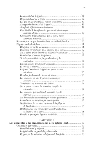 7
La autoridad de la iglesia............................................................ 57
Responsabilidad de la iglesia ....................................................... 57
Los que no son consagrados resisten la disciplina............................. 57
Salvaguardar la unidad de la iglesia.............................................. 57
Arreglo de diferencias entre hermanos............................................ 58
Conciliación de las diferencias que los miembros tengan
contra la iglesia .................................................................... 59
Conciliación de las diferencias que la iglesia tenga
contra sus miembros.............................................................. 60
Razones por las que los miembros serán disciplinados................... 60
El proceso de disciplina................................................................ 61
Disciplina por medio de censura................................................... 61
Disciplina por exclusión de la feligresía de la iglesia......................... 62
No se deben aplicar pruebas de discipulado adicionales...................62
Prontitud en el proceso disciplinario .............................................. 62
Se debe tener cuidado al juzgar el carácter y las
motivaciones........................................................................ 62
En una reunión debidamente convocada ........................................ 63
El voto de la mayoría................................................................. 63
La Junta Directiva de la iglesia no puede excluir
miembros............................................................................ 63
Derechos fundamentales de los miembros....................................... 63
Los miembros no han de ser representados por
abogados ....................................................................64
Transferencia de miembros bajo censura ......................................... 64
No se puede excluir a los miembros por falta de
asistencia ............................................................................ 64
Los miembros que cambian de domicilio y no lo
informan ....................................................................64
No deben excluirse miembros por razones pecuniarias....................65
La exclusión de miembros por propio pedido .................................. 65
Notificación a las personas excluidas de la feligresía
de la iglesia......................................................................... 65
Readmisión de una persona previamente excluida de
la feligresía de la iglesia......................................................... 65
Derecho a apelar para lograr la readmisión..................................... 66
CAPÍTULO 8
Los dirigentes y las organizaciones de la iglesia local .................... 67
Cualidades generales .................................................................... 67
Idoneidad moral y religiosa.......................................................... 67
La iglesia debe ser guardada y alimentada ..................................... 68
Respeto por los ministros y dirigentes de la iglesia ........................68
 