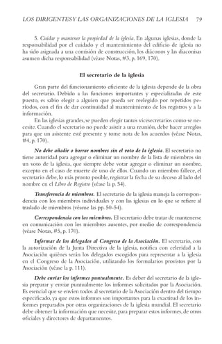 79
LOS DIRIGENTESy LAS ORGANIzACIONES DE LA IGLESIA
5. Cuidar y mantener la propiedad de la iglesia. En algunas iglesias, donde la
responsabilidad por el cuidado y el mantenimiento del edificio de iglesia no
ha sido asignada a una comisión de construcción, los diáconos y las diaconisas
asumen dicha responsabilidad (véase Notas, #3, p. 169, 170).
El secretario de la iglesia
Gran parte del funcionamiento eficiente de la iglesia depende de la obra
del secretario. Debido a las funciones importantes y especializadas de este
puesto, es sabio elegir a alguien que pueda ser reelegido por repetidos pe-
ríodos, con el fin de dar continuidad al mantenimiento de los registros y a la
información.
En las iglesias grandes,se pueden elegir tantos vicesecretarios como se ne-
cesite. Cuando el secretario no puede asistir a una reunión, debe hacer arreglos
para que un asistente esté presente y tome nota de los acuerdos (véase Notas,
#4, p. 170).
No debe añadir o borrar nombres sin el voto de la iglesia. El secretario no
tiene autoridad para agregar o eliminar un nombre de la lista de miembros sin
un voto de la iglesia, que siempre debe votar agregar o eliminar un nombre,
excepto en el caso de muerte de uno de ellos. Cuando un miembro fallece, el
secretario debe, lo más pronto posible, registrar la fecha de su deceso al lado del
nombre en el Libro de Registro (véase la p. 54).
Transferencia de miembros. El secretario de la iglesia maneja la correspon-
dencia con los miembros individuales y con las iglesias en lo que se refiere al
traslado de miembros (véanse las pp. 50-54).
Correspondencia con los miembros. El secretario debe tratar de mantenerse
en comunicación con los miembros ausentes, por medio de correspondencia
(véase Notas, #5, p. 170).
Informar de los delegados al Congreso de la Asociación. El secretario, con
la autorización de la Junta Directiva de la iglesia, notifica con celeridad a la
Asociación quiénes serán los delegados escogidos para representar a la iglesia
en el Congreso de la Asociación, utilizando los formularios provistos por la
Asociación (véase la p. 111).
Debe enviar los informes puntualmente. Es deber del secretario de la igle-
sia preparar y enviar puntualmente los informes solicitados por la Asociación.
Es esencial que se envíen todos al secretario de la Asociación dentro del tiempo
especificado, ya que estos informes son importantes para la exactitud de los in-
formes preparados por otras organizaciones de la iglesia mundial. El secretario
debe obtener la información que necesite,para preparar estos informes,de otros
oficiales y directores de departamentos.
 