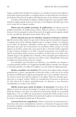 82 MANUAL DE LA IGLESIA
órgano auxiliar. Estos fondos los mantiene en custodia el tesorero de la iglesia y
no pueden tomarse prestados o,en alguna forma,ser desviados por el tesorero o
por la Junta Directiva de la iglesia, del objetivo para el que fueron recaudados.
Cuando se discontinúa un órgano auxiliar,la iglesia,en una reunión admi-
nistrativa regular, puede tomar un voto por el cual dispone del saldo que exista
en la cuenta de ese órgano auxiliar.
Dinero para los pedidos personales de publicaciones. El dinero para los
pedidos personales de publicaciones, libros, folletos, revistas y suscripciones a
revistas se lo ha manejado a través del tesorero de la iglesia en las regiones donde
no hay una librería adventista (véase Notas, #6, p. 170).
Método adecuado para que los miembros entreguen sus diezmos y donacio-
nes. El tesorero debe insistir en que todo el dinero que los miembros entreguen
a la iglesia, fuera de las ofrendas regulares que se recogen “sueltas”, lo coloquen
en los sobres de diezmos y ofrendas, a menos que se implemente un método
alternativo por parte de la Asociación. Los miembros deben anotar, en la lista
impresa en el sobre, cuánto dan y para qué lo dan, y el tesorero debe asegurarse
de que el dinero incluido en el sobre coincida exactamente con el total ano-
tado. Los miembros deben colocar su nombre y su dirección en el sobre, colo-
cándolo luego en los platillos de la ofrenda, o bien entregarlo personalmente al
tesorero. El tesorero debe conservar esos sobres como comprobantes hasta que
el auditor de la Asociación revise las cuentas.
Los miembros que devuelven sus diezmos y sus ofrendas con cheques o
con giros postales,donde eso es legalmente posible,deben extender esos cheques
o esos giros postales a la orden de la iglesia, y no a la orden de alguna persona.
Recibos extendidos a los miembros. El tesorero de la iglesia debe entregar
prontamente, a quien corresponda, recibos por todas y cada una de las sumas
de dinero recibidas por la iglesia, por pequeña que sea la cantidad, conservan-
do estricta cuenta de todos los ingresos y los pagos.Todas las ofrendas gene-
rales que se recogen “sueltas” deben ser contadas por el tesorero en presencia
de otro oficial de la iglesia, preferiblemente un diácono o una diaconisa,
extendiendo un recibo a este oficial.
Método correcto para remitir los fondos a la Asociación. El tesorero de la
iglesia, al enviar las remesas de fondos al tesorero de la Asociación, debe hacer
todos los cheques o los giros a la orden de la Asociación, donde eso sea posible
legalmente, y no a la orden de una persona en particular. Debe incluir, con la
remesa,la hoja duplicada del libro de tesorería de la iglesia.Los formularios para
las remesas son proporcionados por la Asociación.
Conservación de los comprobantes. Deben conservarse los documentos fi-
nancieros, tales como comprobantes, facturas o constancias de pago, por todos
los fondos recibidos o desembolsados,de acuerdo con el sistema autorizado por
la Asociación local.
 