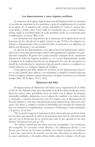 84 MANUAL DE LA IGLESIA
Los departamentos y otros órganos auxiliares
La estructura de la iglesia,bajo la dirección del Espíritu Santo,es vital para
el crecimiento espiritual de los miembros, y para el cumplimiento de la misión
de la iglesia. Es el esqueleto del cuerpo eclesiástico.Y “todo el cuerpo, bien
concertado y unido entre sí por todas las coyunturas que se ayudan mutua-
mente, según la actividad propia de cada miembro, recibe su crecimiento para
ir edificándose en amor” (Efe. 4:16).
Los elementos más importantes de la estructura de la iglesia local son las
funciones de los oficiales de la iglesia (véanse las pp. 70-83) y los órganos au-
xiliares, o departamentos. Esta sección describe su estructura, sus objetivos, sus
líderes, sus funciones y sus actividades.
La obra de los departamentos en la iglesia local está íntimamente entrela-
zada con la obra del pastor,porque ambos están igualmente ocupados en la pre-
dicación evangélica. El pastor sirve como estrecho consejero de las comisiones
directivas de todos los órganos auxiliares y, a su vez, los departamentos ayudan
a la iglesia en la implementación de sus programas. En caso de emergencia, o
donde las circunstancias lo requieran, el pastor puede convocar a cualquier co-
misión directiva o a cualquier órgano de la iglesia.
Cada iglesia local debe utilizar los servicios de los departamentos descri-
tos en este capítulo para edificar a sus miembros y cumplir la misión dada por
Cristo a la iglesia cristiana y,particularmente,a la iglesia remanente en el fin del
tiempo (Mat. 28:19;Apoc. 10:11; 14:6).
Ministerio del Niño
El departamento de Ministerio del Niño (véase Suplemento de la DSA,
p. 181 de este Manual) existe para desarrollar la fe de los niños desde que nacen
hasta los catorce años, guiándolos hacia su unión con la iglesia. Se propone
desarrollar múltiples ministerios, con el objeto de conducir a los niños a Jesús
y enseñarles a caminar diariamente con él. Coopera con el departamento de
Escuela Sabática y con otros departamentos, para proporcionar educación reli-
giosa a los niños, y cumple su misión al desarrollar una variedad de ministerios
que son inclusivos, evangelizadores, construyen el liderazgo, y están orientados
a la gracia y al servicio.
“No se puede exagerar la importancia de la educación precoz de los niños.
Las lecciones que aprende el niño en los primeros siete años de vida tienen más
que ver con la formación de su carácter que todo lo que aprende en los años
futuros” (Conducción del niño, p. 177).
“Es todavía verdad que los niños son más susceptibles a las enseñanzas
del evangelio; sus corazones están abiertos a las influencias divinas, y son
fuertes para retener las lecciones recibidas. Los niñitos pueden ser cristianos
y tener una experiencia de acuerdo con sus años. Necesitan ser educados en
las cosas espirituales, y los padres deben darles todas las ventajas a fin de que
 