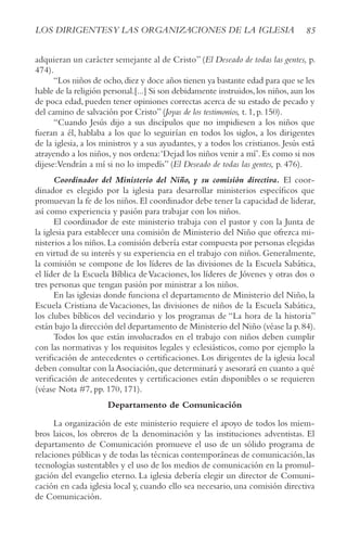 85
LOS DIRIGENTESy LAS ORGANIzACIONES DE LA IGLESIA
adquieran un carácter semejante al de Cristo” (El Deseado de todas las gentes, p.
474).
“Los niños de ocho,diez y doce años tienen ya bastante edad para que se les
hable de la religión personal.[...] Si son debidamente instruidos,los niños,aun los
de poca edad, pueden tener opiniones correctas acerca de su estado de pecado y
del camino de salvación por Cristo” (Joyas de los testimonios, t. 1, p. 150).
“Cuando Jesús dijo a sus discípulos que no impidiesen a los niños que
fueran a él, hablaba a los que lo seguirían en todos los siglos, a los dirigentes
de la iglesia, a los ministros y a sus ayudantes, y a todos los cristianos. Jesús está
atrayendo a los niños,y nos ordena:‘Dejad los niños venir a mí’.Es como si nos
dijese:Vendrán a mí si no lo impedís” (El Deseado de todas las gentes, p. 476).
Coordinador del Ministerio del Niño, y su comisión directiva. El coor-
dinador es elegido por la iglesia para desarrollar ministerios específicos que
promuevan la fe de los niños.El coordinador debe tener la capacidad de liderar,
así como experiencia y pasión para trabajar con los niños.
El coordinador de este ministerio trabaja con el pastor y con la Junta de
la iglesia para establecer una comisión de Ministerio del Niño que ofrezca mi-
nisterios a los niños.La comisión debería estar compuesta por personas elegidas
en virtud de su interés y su experiencia en el trabajo con niños. Generalmente,
la comisión se compone de los líderes de las divisiones de la Escuela Sabática,
el líder de la Escuela Bíblica deVacaciones, los líderes de Jóvenes y otras dos o
tres personas que tengan pasión por ministrar a los niños.
En las iglesias donde funciona el departamento de Ministerio del Niño, la
Escuela Cristiana deVacaciones, las divisiones de niños de la Escuela Sabática,
los clubes bíblicos del vecindario y los programas de “La hora de la historia”
están bajo la dirección del departamento de Ministerio del Niño (véase la p.84).
Todos los que están involucrados en el trabajo con niños deben cumplir
con las normativas y los requisitos legales y eclesiásticos, como por ejemplo la
verificación de antecedentes o certificaciones. Los dirigentes de la iglesia local
deben consultar con la Asociación,que determinará y asesorará en cuanto a qué
verificación de antecedentes y certificaciones están disponibles o se requieren
(véase Nota #7, pp. 170, 171).
Departamento de Comunicación
La organización de este ministerio requiere el apoyo de todos los miem-
bros laicos, los obreros de la denominación y las instituciones adventistas. El
departamento de Comunicación promueve el uso de un sólido programa de
relaciones públicas y de todas las técnicas contemporáneas de comunicación,las
tecnologías sustentables y el uso de los medios de comunicación en la promul-
gación del evangelio eterno. La iglesia debería elegir un director de Comuni-
cación en cada iglesia local y, cuando ello sea necesario, una comisión directiva
de Comunicación.
 