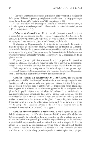 86 MANUAL DE LA IGLESIA
“Debemos usar todos los medios justificables para presentar la luz delante
de la gente. Utilícese la prensa, y empléese todo elemento de propaganda que
pueda llamar la atención hacia la obra” (El evangelismo, p. 99).
“Se concebirán nuevos medios para alcanzar los corazones.En esta obra,se
utilizarán algunos métodos que serán diferentes de los empleados en el pasado
[...].” (El evangelismo, p. 81).
El director de Comunicación. El director de Comunicación debe tener
la capacidad de relacionarse con las personas y representar debidamente a la
iglesia, su juicio equilibrado, su capacidad de organización, su habilidad para
redactar y su buena voluntad para cumplir las responsabilidades.
El director de Comunicación de la iglesia es responsable de reunir y
difundir noticias en los medios locales, coopera con el director de Comuni-
cación de la Asociación y presenta informes periódicos en las reuniones ad-
ministrativas de la iglesia.El departamento de Comunicación de la Asociación
provee instrucción apropiada y ayuda a los directores de Comunicación de las
iglesias locales.
El pastor, que es el principal responsable por el programa de comunica-
ción de su iglesia, debe colaborar estrechamente con el director de Comunica-
ción y/o con la comisión directiva de Comunicación, en calidad de consejero.
Todo departamento u órgano auxiliar debe designar a una persona que
proveerá,al director de Comunicación,o a la comisión directiva de Comunica-
ción, la información acerca de los eventos más sobresalientes.
Comisión directiva del departamento de Comunicación. En una iglesia
grande,una comisión directiva de Comunicación puede manejar mejor las mu-
chas facetas del programa de relaciones públicas y comunicación de la iglesia.
Esta comisión directiva, con el director de Comunicación como presidente,
debe elegirse en el tiempo de las elecciones generales de los dirigentes de la
iglesia. Se les puede asignar, a los miembros individuales de la comisión direc-
tiva, responsabilidades específicas, tales como trabajar con la prensa, con los
productores de los medios de comunicación, con el personal online y con los
medios de comunicación internos de la iglesia. Cuando hay una institución
denominacional en la zona de influencia de la iglesia,debe invitarse a un miem-
bro del equipo de Relaciones Públicas de la institución a formar parte de la
comisión directiva de Comunicación de la iglesia.
Comisión directiva central de Comunicación. Si varias iglesias en una ciu-
dad deciden tener una comisión directiva central de Comunicación, el director
de Comunicación de cada iglesia debe ser miembro de ella,y trabajar en armo-
nía con cualquier plan general que coordine mejor el manejo de las noticias y
otras actividades relacionadas con los medios de comunicación para las diversas
iglesias. La formación de esta comisión directiva debe ser iniciativa del director
de Comunicación de la Asociación. Las reuniones de esta comisión directiva
central deben ser convocadas y presididas por la persona elegida por el grupo.
 