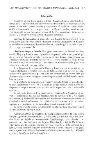 87
LOS DIRIGENTESy LAS ORGANIzACIONES DE LA IGLESIA
Educación
La iglesia administra su propio sistema educacional, desde el jardín de in-
fantes hasta la universidad, con el propósito de transmitir a sus hijos sus ideales,
creencias, actitudes, valores, hábitos y costumbres. El verdadero conocimiento
de Dios, la comunión y el compañerismo con él en el estudio y en el servicio,
y el desarrollo de un carácter semejante al de Dios constituyen la fuente, los
medios y el objetivo supremo de la educación adventista.
Director de Educación. La iglesia elige un director de Educación, a fin de
promover y generar apoyo para la educación cristiana.El director de Educación
es miembro de la comisión directiva de la Asociación Hogar y Escuela,y actua-
rá en cooperación con ella.
Asociación Hogar y Escuela. Una iglesia con escuela establecerá una Aso-
ciación Hogar y Escuela, con el propósito de proveer educación para los pa-
dres, y unir el hogar, la escuela y la iglesia en sus esfuerzos para proveer una
educación cristiana adventista para sus hijos. Debería animarse a los padres de
los estudiantes, a los directivos de la escuela y a los miembros de la iglesia a ser
miembros activos de esta asociación.
Los dirigentes de la Asociación Hogar y Escuela serán un presidente, un
vicepresidente, un secretario-tesorero, un bibliotecario y el director de Edu-
cación de la iglesia (véase la p. 172). Para dar continuidad, se recomienda que
algunos dirigentes sean reelegidos para un segundo período.Todos serán miem-
bros de iglesia.
El presidente de la Asociación Hogar y Escuela deberá ser un adventis-
ta con experiencia y éxito en la educación de los niños, y cuya mente esté
dispuesta a aceptar nuevas ideas y crea en la importancia de la educación
cristiana.
El secretario-tesorero debe mantener los registros de la Asociación, y en-
viar los informes al director del departamento de Educación de la Asociación
al comienzo y al final del año escolar. Los fondos de la Asociación deben ser
canalizados a través del tesorero de la iglesia/escuela, mantenerse en una cuenta
separada y ser auditados según los reglamentos denominacionales.
El director de la escuela será miembro ex officio de la Asociación Hogar y
Escuela en virtud de su posición.
Comisión Escolar de la iglesia. El cuerpo administrativo de toda escuela
de iglesia, primaria o intermediaria (secundaria), que funcione bajo los auspi-
cios de una sola iglesia, será una comisión directiva elegida por la iglesia, o una
comisión directiva designada por la Junta Directiva de la iglesia. Por lo tanto,
este cuerpo puede ser: una comisión directiva separada, la Junta Directiva de la
iglesia, o una comisión directiva nombrada por la Junta Directiva de la iglesia
con ese propósito. El libro Reglamentos eclesiástico-administrativos de la División
explica la función de la Comisión Escolar.
 