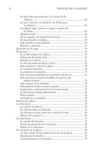 8 MANUAL DE LA IGLESIA
No debe haber apresuramiento en la elección de los
dirigentes............................................................................ 68
Los que se oponen a la unidad no son idóneos para
ser dirigentes........................................................................ 69
Es peligroso elegir a quienes se niegan a cooperar con
los demás............................................................................ 69
Membresía local ........................................................................ 69
Ser un ejemplo en la devolución del diezmo................................... 70
No hay delegados ex officio....................................................... 70
Debe distribuir responsabilidades.................................................. 70
Remoción y admisión................................................................. 70
Duración en el cargo ................................................................... 70
El anciano.................................................................................... 70
Es un líder religioso de la iglesia .................................................. 70
Ordenación del anciano local ....................................................... 71
Relación con el pastor................................................................. 71
La obra del anciano de iglesia es local............................................ 72
Debe conducir los cultos de la iglesia ............................................. 72
La ceremonia bautismal.............................................................. 72
La ceremonia de casamiento......................................................... 72
Debe incentivar la fidelidad en la devolución del diezmo .................. 73
Debe incentivar el estudio de la Biblia, la oración y una
relación con Jesús.................................................................. 73
Debe cooperar con la Asociación ................................................... 73
Debe promover la obra misionera mundial ..................................... 74
Capacitación y adiestramiento de los ancianos locales.....................74
En libertad para trabajar eficientemente......................................... 74
Primer anciano.......................................................................... 74
Limitación de su autoridad.......................................................... 74
Director de iglesia........................................................................ 74
Los diáconos................................................................................ 75
La comisión de diáconos ............................................................. 76
Los diáconos deben ser ordenados ................................................. 76
Los diáconos no están autorizados a presidir los ritos ....................76
Deberes de los diáconos............................................................... 76
Las diaconisas............................................................................... 77
La comisión de diaconisas ........................................................... 77
Servicio de ordenación de las diaconisas ......................................... 78
Deberes de las diaconisas ............................................................ 78
El secretario de la iglesia............................................................... 79
No debe añadir o borrar nombres sin el voto de la iglesia.................. 79
Transferencia de miembros........................................................... 79
Correspondencia con los miembros................................................ 79
 