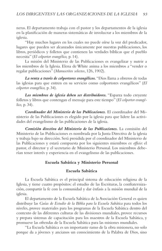 93
LOS DIRIGENTESy LAS ORGANIzACIONES DE LA IGLESIA
neras. El departamento trabaja con el pastor y los departamentos de la iglesia
en la planificación de maneras sistemáticas de involucrar a los miembros de la
iglesia.
“Hay muchos lugares en los cuales no puede oírse la voz del predicador,
lugares que pueden ser alcanzados únicamente por nuestras publicaciones, los
libros, periódicos y folletos que contienen las verdades bíblicas que el pueblo
necesita” (El colportor evangélico, p. 14).
La misión del Ministerio de las Publicaciones es evangelizar y nutrir a
los miembros de la Iglesia. Elena de White anima a los miembros a “vender o
regalar publicaciones” (Manuscritos selectos, 126, 1902).
La venta a través de colportores evangélicos. “Dios llama a obreros de todas
las iglesias para que entren en su servicio como colportores evangélicos” (El
colportor evangélico, p. 34).
Los miembros de iglesia deben ser distribuidores. “Esparza todo creyente
folletos y libros que contengan el mensaje para este tiempo”(El colportor evangé-
lico, p. 34).
Coordinador del Ministerio de las Publicaciones. El coordinador del Mi-
nisterio de las Publicaciones es elegido por la iglesia para que lidere las activi-
dades del evangelismo de las publicaciones de la iglesia.
Comisión directiva del Ministerio de las Publicaciones. La comisión del
Ministerio de las Publicaciones es nombrada por la Junta Directiva de la iglesia
y trabaja bajo su dirección. Será presidida por el coordinador del Ministerio de
las Publicaciones y estará compuesta por los siguientes miembros ex officio: el
pastor, el director y el secretario de Ministerio Personal. Los miembros debe-
rían tener interés y experiencia en el evangelismo de las publicaciones.
Escuela Sabática y Ministerio Personal
Escuela Sabática
La Escuela Sabática es el principal sistema de educación religiosa de la
Iglesia, y tiene cuatro propósitos: el estudio de las Escrituras, la confraterniza-
ción, compartir la fe con la comunidad y dar énfasis a la misión mundial de la
iglesia.
El departamento de la Escuela Sabática de la Asociación General es quien
distribuye las Guías de Estudio de la Biblia para la Escuela Sabática para todos los
niveles, provee materiales para los programas de la Escuela Sabática dentro del
contexto de las diferentes culturas de las divisiones mundiales, provee recursos
y prepara sistemas de capacitación para los maestros de la Escuela Sabática, y
promueve las ofrendas de la Escuela Sabática para las misiones mundiales.
“La Escuela Sabática es un importante ramo de la obra misionera, no solo
porque da a jóvenes y ancianos un conocimiento de la Palabra de Dios, sino
 