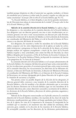 94 MANUAL DE LA IGLESIA
también porque despierta en ellos el amor por sus sagradas verdades y el deseo
de estudiarlas por sí mismos; y, sobre todo, les enseña a regular sus vidas por sus
santas enseñanzas” (Consejos sobre la obra de la Escuela Sabática, pp. 10, 11).
“La Escuela Sabática, si es bien dirigida, es uno de los grandes instrumen-
tos de Dios para traer almas al conocimiento de la verdad”(Consejos sobre la obra
de la Escuela Sabática, p. 128).
Oficiales de la comisión directiva de la Escuela Sabática. La iglesia elige a
los dirigentes y a los miembros de la comisión directiva de la Escuela Sabática.
Los dirigentes son: un director general, con uno o más vicedirectores; un se-
cretario general, con uno o más vicesecretarios; un director por cada división,
incluyendo al director de la división de Adultos y al de la división de Extensión;
un coordinador del Ministerio del Niño, y/o de la Escuela Cristiana deVaca-
ciones; y un director del fondo de inversión.
Los dirigentes, los maestros y todos los miembros de la Escuela Sabática
deben cooperar con los otros departamentos de la iglesia en todas las activi-
dades misioneras y programas en favor de la salvación de las almas y, al mismo
tiempo, realizar un vigoroso evangelismo a través de las clases de la Escuela
Sabática regular y otras actividades, tales como los Días de Decisión, las clases
bíblicas dirigidas por los pastores, el Día de lasVisitas, las Escuelas Cristianas de
Vacaciones y las Escuelas Sabáticas Filiales, incluyendo las reuniones de barrios
y los programas de “La hora de la historia”.
La comisión directiva de la Escuela Sabática es el cuerpo administrativo de
la Escuela Sabática.Se compone del director general (que actúa como presiden-
te),los vicedirectores generales,el secretario general (que actúa como secretario
de la comisión directiva), los vicesecretarios, los directores de las diferentes di-
visiones, el director del Fondo de Inversión, el director de Ministerio Personal,
el coordinador del Ministerio del Niño y/o el director de la Escuela Cristiana
deVacaciones, un anciano (designado por la Junta Directiva de la iglesia o por
la comisión de ancianos) y el pastor.
Tan pronto como sea posible después de la elección de los dirigentes, el
director general debe convocar a una reunión de la comisión directiva de la
Escuela Sabática, a fin de nombrar a los oficiales adicionales que se necesiten
para las diversas divisiones de la Escuela Sabática (que no son miembros de la
comisión directiva),tales como:directores asociados y secretarios de las diferen-
tes divisiones de la Escuela Sabática, directores de música, pianistas, organistas y
recepcionistas.
Además de los dirigentes mencionados en el párrafo anterior, la comisión
directiva de la Escuela Sabática nombra a los maestros de las clases de todas las
divisiones, nombramientos que deben ser luego aprobados por la Junta Direc-
tiva de la iglesia. En vista de la importancia de mantener la integridad de las
verdades que se enseñan y de mantener una alta calidad de enseñanza, debe
ejercerse gran cuidado en la elección de los maestros de la Escuela Sabática.
Es aconsejable consultar con los directores de las divisiones, particularmente
 