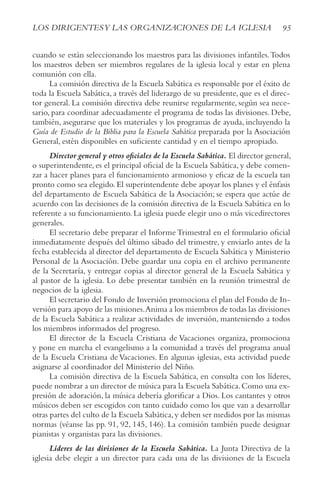 95
LOS DIRIGENTESy LAS ORGANIzACIONES DE LA IGLESIA
cuando se están seleccionando los maestros para las divisiones infantiles.Todos
los maestros deben ser miembros regulares de la iglesia local y estar en plena
comunión con ella.
La comisión directiva de la Escuela Sabática es responsable por el éxito de
toda la Escuela Sabática, a través del liderazgo de su presidente, que es el direc-
tor general. La comisión directiva debe reunirse regularmente, según sea nece-
sario, para coordinar adecuadamente el programa de todas las divisiones. Debe,
también, asegurarse que los materiales y los programas de ayuda, incluyendo la
Guía de Estudio de la Biblia para la Escuela Sabática preparada por la Asociación
General, estén disponibles en suficiente cantidad y en el tiempo apropiado.
Director general y otros oficiales de la Escuela Sabática. El director general,
o superintendente, es el principal oficial de la Escuela Sabática, y debe comen-
zar a hacer planes para el funcionamiento armonioso y eficaz de la escuela tan
pronto como sea elegido. El superintendente debe apoyar los planes y el énfasis
del departamento de Escuela Sabática de la Asociación; se espera que actúe de
acuerdo con las decisiones de la comisión directiva de la Escuela Sabática en lo
referente a su funcionamiento. La iglesia puede elegir uno o más vicedirectores
generales.
El secretario debe preparar el Informe Trimestral en el formulario oficial
inmediatamente después del último sábado del trimestre, y enviarlo antes de la
fecha establecida al director del departamento de Escuela Sabática y Ministerio
Personal de la Asociación. Debe guardar una copia en el archivo permanente
de la Secretaría, y entregar copias al director general de la Escuela Sabática y
al pastor de la iglesia. Lo debe presentar también en la reunión trimestral de
negocios de la iglesia.
El secretario del Fondo de Inversión promociona el plan del Fondo de In-
versión para apoyo de las misiones.Anima a los miembros de todas las divisiones
de la Escuela Sabática a realizar actividades de inversión, manteniendo a todos
los miembros informados del progreso.
El director de la Escuela Cristiana de Vacaciones organiza, promociona
y pone en marcha el evangelismo a la comunidad a través del programa anual
de la Escuela Cristiana deVacaciones. En algunas iglesias, esta actividad puede
asignarse al coordinador del Ministerio del Niño.
La comisión directiva de la Escuela Sabática, en consulta con los líderes,
puede nombrar a un director de música para la Escuela Sabática.Como una ex-
presión de adoración, la música debería glorificar a Dios. Los cantantes y otros
músicos deben ser escogidos con tanto cuidado como los que van a desarrollar
otras partes del culto de la Escuela Sabática,y deben ser medidos por las mismas
normas (véanse las pp. 91, 92, 145, 146). La comisión también puede designar
pianistas y organistas para las divisiones.
Líderes de las divisiones de la Escuela Sabática. La Junta Directiva de la
iglesia debe elegir a un director para cada una de las divisiones de la Escuela
 