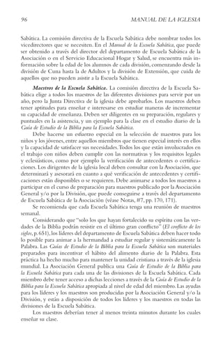 96 MANUAL DE LA IGLESIA
Sabática. La comisión directiva de la Escuela Sabática debe nombrar todos los
vicedirectores que se necesiten. En el Manual de la Escuela Sabática, que puede
ser obtenido a través del director del departamento de Escuela Sabática de la
Asociación o en el Servicio Educacional Hogar y Salud, se encuentra más in-
formación sobre la edad de los alumnos de cada división, comenzando desde la
división de Cuna hasta la de Adultos y la división de Extensión, que cuida de
aquellos que no pueden asistir a la Escuela Sabática.
Maestros de la Escuela Sabática. La comisión directiva de la Escuela Sa-
bática elige a todos los maestros de las diferentes divisiones para servir por un
año, pero la Junta Directiva de la iglesia debe aprobarlos. Los maestros deben
tener aptitudes para enseñar e interesarse en estudiar maneras de incrementar
su capacidad de enseñanza. Deben ser diligentes en su preparación, regulares y
puntuales en la asistencia, y un ejemplo para la clase en el estudio diario de la
Guía de Estudio de la Biblia para la Escuela Sabática.
Debe hacerse un esfuerzo especial en la selección de maestros para los
niños y los jóvenes,entre aquellos miembros que tienen especial interés en ellos
y la capacidad de satisfacer sus necesidades.Todos los que están involucrados en
el trabajo con niños deben cumplir con las normativas y los requisitos legales
y eclesiásticos, como por ejemplo la verificación de antecedentes o certifica-
ciones. Los dirigentes de la iglesia local deben consultar con la Asociación, que
determinará y asesorará en cuanto a qué verificación de antecedentes y certifi-
caciones están disponibles o se requieren. Debe animarse a todos los maestros a
participar en el curso de preparación para maestros publicado por la Asociación
General y/o por la División, que puede conseguirse a través del departamento
de Escuela Sabática de la Asociación (véase Notas, #7, pp. 170, 171).
Se recomienda que cada Escuela Sabática tenga una reunión de maestros
semanal.
Considerando que “solo los que hayan fortalecido su espíritu con las ver-
dades de la Biblia podrán resistir en el último gran conflicto” (El conflicto de los
siglos,p.651),los líderes del departamento de Escuela Sabática deben hacer todo
lo posible para animar a la hermandad a estudiar regular y sistemáticamente la
Palabra. Las Guías de Estudio de la Biblia para la Escuela Sabática son materiales
preparados para incentivar el hábito del alimento diario de la Palabra. Esta
práctica ha hecho mucho para mantener la unidad cristiana a través de la iglesia
mundial. La Asociación General publica una Guía de Estudio de la Biblia para
la Escuela Sabática para cada una de las divisiones de la Escuela Sabática. Cada
miembro debe tener acceso a dichas lecciones a través de la Guía de Estudio de la
Biblia para la Escuela Sabática apropiada al nivel de edad del miembro.Las ayudas
para los líderes y los maestros son producidas por la Asociación General y/o la
División, y están a disposición de todos los líderes y los maestros en todas las
divisiones de la Escuela Sabática.
Los maestros deberían tener al menos treinta minutos durante los cuales
enseñar su clase.
 