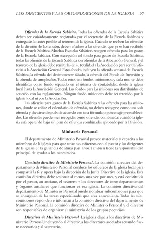 97
LOS DIRIGENTESy LAS ORGANIzACIONES DE LA IGLESIA
Ofrendas de la Escuela Sabática. Todas las ofrendas de la Escuela Sabática
deben ser cuidadosamente registradas por el secretario de la Escuela Sabática y
entregadas lo antes posible al tesorero de la iglesia. Cuando se reciben las ofrendas
de la división de Extensión, deben añadirse a las ofrendas que ya se han recibido
de la Escuela Sabática. Muchas Escuelas Sabáticas recogen ofrendas para los gastos
de la Escuela Sabática. Con excepción del fondo para gastos de Escuela Sabática,
todas las ofrendas de la Escuela Sabática son ofrendas de laAsociación General,y el
tesorero de la iglesia debe remitirlas en su totalidad a laAsociación,para ser transfe-
ridas a laAsociación General.Estos fondos incluyen la ofrenda semanal de Escuela
Sabática, la ofrenda del decimotercer sábado, la ofrenda del Fondo de Inversión y
la ofrenda de cumpleaños.Todos estos son fondos misioneros, y cada uno se debe
identificar como fondo separado en el sistema de contabilidad, desde la iglesia
local hasta la Asociación General.Los fondos para las misiones son distribuidos de
acuerdo con los reglamentos. Ningún fondo misionero debe ser retenido por la
iglesia local ni por la Asociación.
Las ofrendas para gastos de la Escuela Sabática y las ofrendas para las misio-
nes,donde se utilice el calendario de ofrendas,no deben recogerse como una sola
ofrenda y dividirse después de acuerdo con una fórmula o porcentaje preestableci-
dos.Las ofrendas pueden ser recogidas como ofrendas combinadas cuando la igle-
sia está operando bajo un plan de ofrendas combinadas aprobado por la División.
Ministerio Personal
El departamento de Ministerio Personal provee materiales y capacita a los
miembros de la iglesia para que unan sus esfuerzos con el pastor y los dirigentes
de la iglesia en la ganancia de almas para Dios.También tiene la responsabilidad
principal de ayudar a los necesitados.
Comisión directiva de Ministerio Personal. La comisión directiva del de-
partamento de Ministerio Personal conduce los esfuerzos de la iglesia local para
compartir la fe y opera bajo la dirección de la Junta Directiva de la iglesia. Esta
comisión directiva debe sesionar al menos una vez por mes, y está constituida
por el pastor, un anciano, el tesorero, y los directores de otros departamentos
y órganos auxiliares que funcionan en esa iglesia. La comisión directiva del
departamento de Ministerio Personal puede nombrar subcomisiones para que
se encarguen de las tareas especializadas que crea conveniente.Todas las sub-
comisiones responden e informan a la comisión directiva del departamento de
Ministerio Personal. La comisión directiva de Ministerio Personal y el director
son responsables de organizar el ministerio de los grupos pequeños.
Directivos de Ministerio Personal. La iglesia elige a los directivos de Mi-
nisterio Personal,incluyendo al director,a los directores asociados (cuando fue-
re necesario) y al secretario.
 