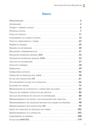 INSTALAÇÕES ELÉTRICAS RESIDENCIAIS
1
ÍNDICE
APRESENTAÇÃO . . . . . . . . . . . . . . . . . . . . . . . . . . . . . . . . . . . . . . . . . . . . 2
INTRODUÇÃO . . . . . . . . . . . . . . . . . . . . . . . . . . . . . . . . . . . . . . . . . . . . . . 3
TENSÃO E CORRENTE ELÉTRICA . . . . . . . . . . . . . . . . . . . . . . . . . . . . . . . . . . . 6
POTÊNCIA ELÉTRICA . . . . . . . . . . . . . . . . . . . . . . . . . . . . . . . . . . . . . . . . . . 7
FATOR DE POTÊNCIA . . . . . . . . . . . . . . . . . . . . . . . . . . . . . . . . . . . . . . . . . 11
LEVANTAMENTO DE CARGAS ELÉTRICAS . . . . . . . . . . . . . . . . . . . . . . . . . . . . . . . . 12
TIPOS DE FORNECIMENTO E TENSÃO . . . . . . . . . . . . . . . . . . . . . . . . . . . . . . . . . . 23
PADRÃO DE ENTRADA . . . . . . . . . . . . . . . . . . . . . . . . . . . . . . . . . . . . . . . . . . . . 25
QUADRO DE DISTRIBUIÇÃO . . . . . . . . . . . . . . . . . . . . . . . . . . . . . . . . . . . . . . . . 28
DISJUNTORES TERMOMAGNÉTICOS . . . . . . . . . . . . . . . . . . . . . . . . . . . . . . . . . . . 31
DISJUNTOR DIFERENCIAL-RESIDUAL (DR) . . . . . . . . . . . . . . . . . . . . . . . . . . . 32
INTERRUPTOR DIFERENCIAL-RESIDUAL (IDR) . . . . . . . . . . . . . . . . . . . . . . . . . . 33
CIRCUITO DE DISTRIBUIÇÃO . . . . . . . . . . . . . . . . . . . . . . . . . . . . . . . . . . . 37
CIRCUITOS TERMINAIS . . . . . . . . . . . . . . . . . . . . . . . . . . . . . . . . . . . . . . . 38
SIMBOLOGIA . . . . . . . . . . . . . . . . . . . . . . . . . . . . . . . . . . . . . . . . . . . . . . . . . . 49
CONDUTORES ELÉTRICOS . . . . . . . . . . . . . . . . . . . . . . . . . . . . . . . . . . . . . . . . . . 56
CONDUTOR DE PROTEÇÃO (FIO TERRA) . . . . . . . . . . . . . . . . . . . . . . . . . . . . . . . . 58
O USO DOS DISPOSITIVOS DR . . . . . . . . . . . . . . . . . . . . . . . . . . . . . . . . . . . . . 61
O PLANEJAMENTO DA REDE DE ELETRODUTOS . . . . . . . . . . . . . . . . . . . . . . . . . . . . 66
ESQUEMAS DE LIGAÇÃO . . . . . . . . . . . . . . . . . . . . . . . . . . . . . . . . . . . . . . . . . . . 74
REPRESENTAÇÃO DE ELETRODUTOS E CONDUTORES NA PLANTA . . . . . . . . . . . . . . . . 83
CÁLCULO DA CORRENTE ELÉTRICA EM UM CIRCUITO . . . . . . . . . . . . . . . . . . . . . 86
CÁLCULO DA POTÊNCIA DO CIRCUITO DE DISTRIBUIÇÃO . . . . . . . . . . . . . . . . . 88
DIMENSIONAMENTO DA FIAÇÃO E DOS DISJUNTORES DOS CIRCUITOS . . . . . . . . . 91
DIMENSIONAMENTO DO DISJUNTOR APLICADO NO QUADRO DO MEDIDOR . . . . . . 98
DIMENSIONAMENTO DOS DISPOSITIVOS DR . . . . . . . . . . . . . . . . . . . . . . . . . . . . 99
SEÇÃO DO CONDUTOR DE PROTEÇÃO (FIO TERRA) . . . . . . . . . . . . . . . . . . . . . . . 102
DIMENSIONAMENTO DE ELETRODUTOS . . . . . . . . . . . . . . . . . . . . . . . . . . . . . . . 102
LEVANTAMENTO DE MATERIAL . . . . . . . . . . . . . . . . . . . . . . . . . . . . . . . . . . . . . . 108
O SELO DO INMETRO . . . . . . . . . . . . . . . . . . . . . . . . . . . . . . . . . . . . . . . . . 119
 
