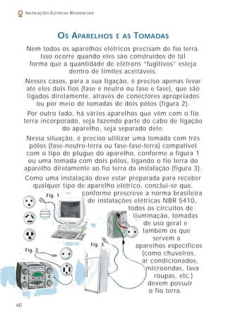 60
INSTALAÇÕES ELÉTRICAS RESIDENCIAIS
Nem todos os aparelhos elétricos precisam de fio terra.
Isso ocorre quando eles são construídos de tal
forma que a quantidade de elétrons “fugitivos” esteja
dentro de limites aceitáveis.
Nesses casos, para a sua ligação, é preciso apenas levar
até eles dois fios (fase e neutro ou fase e fase), que são
ligados diretamente, através de conectores apropriados
ou por meio de tomadas de dois pólos (figura 2).
Por outro lado, há vários aparelhos que vêm com o fio
terra incorporado, seja fazendo parte do cabo de ligação
do aparelho, seja separado dele.
Nessa situação, é preciso utilizar uma tomada com três
pólos (fase-neutro-terra ou fase-fase-terra) compatível
com o tipo de plugue do aparelho, conforme a figura 1
ou uma tomada com dois pólos, ligando o fio terra do
aparelho diretamente ao fio terra da instalação (figura 3).
Como uma instalação deve estar preparada para receber
qualquer tipo de aparelho elétrico, conclui-se que,
conforme prescreve a norma brasileira
de instalações elétricas NBR 5410,
todos os circuitos de
iluminação, tomadas
de uso geral e
também os que
servem a
aparelhos específicos
(como chuveiros,
ar condicionados,
microondas, lava
roupas, etc.)
devem possuir
o fio terra.
OS APARELHOS E AS TOMADAS
Fig. 1
Fig. 2
Fig. 3
 