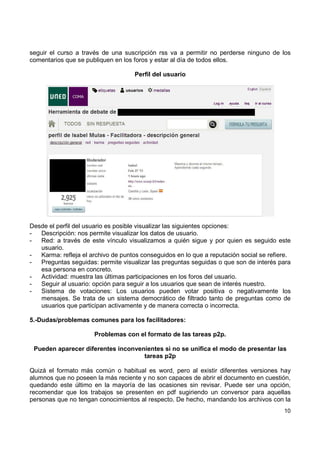 seguir el curso a través de una suscripción rss va a permitir no perderse ninguno de los
comentarios que se publiquen en los foros y estar al día de todos ellos.
Perfil del usuario

Desde el perfil del usuario es posible visualizar las siguientes opciones:
Descripción: nos permite visualizar los datos de usuario.
Red: a través de este vínculo visualizamos a quién sigue y por quien es seguido este
usuario.
Karma: refleja el archivo de puntos conseguidos en lo que a reputación social se refiere.
Preguntas seguidas: permite visualizar las preguntas seguidas o que son de interés para
esa persona en concreto.
Actividad: muestra las últimas participaciones en los foros del usuario.
Seguir al usuario: opción para seguir a los usuarios que sean de interés nuestro.
Sistema de votaciones: Los usuarios pueden votar positiva o negativamente los
mensajes. Se trata de un sistema democrático de filtrado tanto de preguntas como de
usuarios que participan activamente y de manera correcta o incorrecta.
5.-Dudas/problemas comunes para los facilitadores:
Problemas con el formato de las tareas p2p.
Pueden aparecer diferentes inconvenientes si no se unifica el modo de presentar las
tareas p2p
Quizá el formato más común o habitual es word, pero al existir diferentes versiones hay
alumnos que no poseen la más reciente y no son capaces de abrir el documento en cuestión,
quedando este último en la mayoría de las ocasiones sin revisar. Puede ser una opción,
recomendar que los trabajos se presenten en pdf sugiriendo un conversor para aquellas
personas que no tengan conocimientos al respecto. De hecho, mandando los archivos con la
10

 
