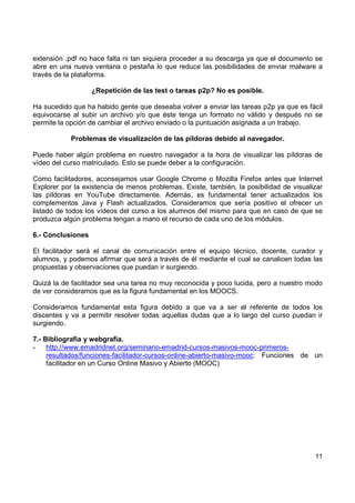 extensión .pdf no hace falta ni tan siquiera proceder a su descarga ya que el documento se
abre en una nueva ventana o pestaña lo que reduce las posibilidades de enviar malware a
través de la plataforma.
¿Repetición de las test o tareas p2p? No es posible.
Ha sucedido que ha habido gente que deseaba volver a enviar las tareas p2p ya que es fácil
equivocarse al subir un archivo y/o que éste tenga un formato no válido y después no se
permite la opción de cambiar el archivo enviado o la puntuación asignada a un trabajo.
Problemas de visualización de las píldoras debido al navegador.
Puede haber algún problema en nuestro navegador a la hora de visualizar las píldoras de
vídeo del curso matriculado. Esto se puede deber a la configuración.
Como facilitadores, aconsejamos usar Google Chrome o Mozilla Firefox antes que Internet
Explorer por la existencia de menos problemas. Existe, también, la posibilidad de visualizar
las píldoras en YouTube directamente. Además, es fundamental tener actualizados los
complementos Java y Flash actualizados. Consideramos que sería positivo el ofrecer un
listado de todos los vídeos del curso a los alumnos del mismo para que en caso de que se
produzca algún problema tengan a mano el recurso de cada uno de los módulos.
6.- Conclusiones
El facilitador será el canal de comunicación entre el equipo técnico, docente, curador y
alumnos, y podemos afirmar que será a través de él mediante el cual se canalicen todas las
propuestas y observaciones que puedan ir surgiendo.
Quizá la de facilitador sea una tarea no muy reconocida y poco lucida, pero a nuestro modo
de ver consideramos que es la figura fundamental en los MOOCS.
Consideramos fundamental esta figura debido a que va a ser el referente de todos los
discentes y va a permitir resolver todas aquellas dudas que a lo largo del curso puedan ir
surgiendo.
7.- Bibliografía y webgrafía.
http://www.emadridnet.org/seminario-emadrid-cursos-masivos-mooc-primerosresultados/funciones-facilitador-cursos-online-abierto-masivo-mooc: Funciones de un
facilitador en un Curso Online Masivo y Abierto (MOOC)

11

 