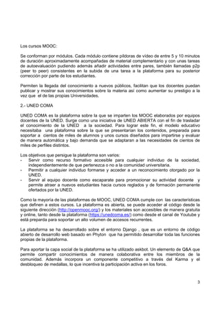 Los cursos MOOC:
Se conforman por módulos. Cada módulo contiene píldoras de vídeo de entre 5 y 10 minutos
de duración aproximadamente acompañadas de material complementario y con unas tareas
de autoevaluación pudiendo además añadir actividades entre pares, también llamadas p2p
(peer to peer) consistentes en la subida de una tarea a la plataforma para su posterior
corrección por parte de los estudiantes.
Permiten la llegada del conocimiento a nuevos públicos, facilitan que los docentes puedan
publicar y mostrar sus conocimientos sobre la materia así como aumentar su prestigio a la
vez que el de las propias Universidades.
2.- UNED COMA
UNED COMA es la plataforma sobre la que se imparten los MOOC elaborados por equipos
docentes de la UNED. Surge como una iniciativa de UNED ABIERTA con el fin de trasladar
el conocimiento de la UNED a la sociedad. Para lograr este fin, el modelo educativo
necesitaba una plataforma sobre la que se presentarían los contenidos, preparada para
soportar a cientos de miles de alumnos y unos cursos diseñados para impartirse y evaluar
de manera automática y bajo demanda que se adaptaran a las necesidades de cientos de
miles de perfiles distintos.
Los objetivos que persigue la plataforma son varios:
Servir como recurso formativo accesible para cualquier individuo de la sociedad,
independientemente de que pertenezca o no a la comunidad universitaria.
Permitir a cualquier individuo formarse y acceder a un reconocimiento otorgado por la
UNED.
Servir al equipo docente como escaparate para promocionar su actividad docente y
permite atraer a nuevos estudiantes hacia cursos reglados y de formación permanente
ofertados por la UNED.
Como la mayoría de las plataformas de MOOC, UNED COMA cumple con las características
que definen a estos cursos. La plataforma es abierta, se puede acceder al código desde la
siguiente dirección (http://openmooc.org/) y los materiales son accesibles de manera gratuita
y online, tanto desde la plataforma (https://unedcoma.es/) como desde el canal de Youtube y
está preparda para soportar un alto volumen de accesos recurrentes.
La plataforma se ha desarrollado sobre el entorno Django , que es un entorno de código
abierto de desarrollo web basado en Phyton que ha permitido desarrollar toda las funciones
propias de la plataforma.
Para aportar la capa social de la plataforma se ha utilizado askbot. Un elemento de Q&A que
permite compartir conocimientos de manera colaborativa entre los miembros de la
comunidad. Además incorpora un componente competitivo a través del Karma y el
desbloqueo de medallas, lo que incentiva la participación activa en los foros.

3

 