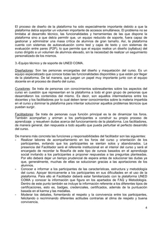 El proceso de diseño de la plataforma ha sido especialmente importante debido a que la
plataforma debía soportar un volumen importante de accesos simultáneos. El problema no se
limitaba al desarrollo técnico, las funcionalidades y herramientas de las que dispone la
plataforma sino a que debía permitir que, un equipo reducido de soporte, fuera capaz de
gestionar y administrar una masa crítica de alumnos de gran tamaño. Así, la plataforma
cuenta con sistemas de autoevaluación como test y cajas de texto y con sistemas de
evaluación entre pares (P2P), lo que permite que el equipo realice un diseño (syllabus) del
curso dirigido a un volumen de alumnos elevado, sin la necesidad de realizar un seguimiento
personalizado de los mismos.
3.-Equipo técnico y de soporte de UNED COMA.
Diseñadores: Son las personas encargadas del diseño y maquetación del curso. Es un
equipo especializado que conoce todas las funcionalidades disponibles y que están por llegar
de la plataforma. De tal manera, que juegan un papel muy importante junto con el equipo
docente en el proceso de diseño del curso.
Curadores: Se trata de personas con conocimientos sobresalientes sobre los aspectos del
curso en cuestión que representan en la plataforma a todo el gran grupo de personas que
desarrollaron los contenidos del mismo. Es decir, son aquellos intermediarios entre los
docentes y los facilitadores por lo cual deben tener conocimientos sobre la materia impartida
en el curso y dominar la plataforma para intentar solucionar aquellos problemas técnicos que
puedan surgir.
Facilitadores: Se trata de personas cuya función principal es la de dinamizar los foros.
También acompañan y animan a los participantes a construir su propio proceso de
aprendizaje y resuelven dudas acerca del funcionamiento de la plataforma. Los facilitadores,
de manera general, dan respuesta a todo aquello que pueda perturbar el perfecto desarrollo
del curso.
De manera más concreta las funciones y responsabilidades del facilitador son las siguientes:
Realizar labores de acompañamiento en los foros del curso y orientación de los
participantes, evitando que los participantes se sientan solos y abandonados. La
presencia del Facilitador será el referente institucional en el interior del curso y será el
encargado de recordar la filosofía de este tipo de cursos basados en el aprendizaje
social invitando a los participantes a proponer respuestas a las preguntas planteadas.
Por ello deberá dejar un tiempo prudencial de espera antes de solucionar las dudas ya
que, generalmente, muchas de ellas se solucionan gracias a las aportaciones de los
alumnos.
Conocer e informar a los participantes de las características, estructura y metodología
del curso. Apoyar técnicamente a los participantes en sus dificultades en el uso de la
plataforma. Para ello el Facilitador deberá estar familiarizado con la plataforma UNED
COMA y conocer la información que figura en los apartados de FAQ y Metodología.
Dentro de este punto también se incluye la información referente a los diferentes tipos de
certificaciones, esto es, badges, credenciales, certificados, además de la puntuación
basada en el karma y las medallas.
Moderar los debates, fomentando el respeto y la convivencia entre los participantes,
felicitando o recriminando diferentes actitudes contrarias al clima de respeto y buena
convivencia.
4

 