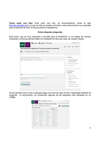 Cómo subir una foto: Para subir una foto, os recomendamos visitar la web
http://es.gravatar.com/ ya que en ella se pueden encontrar unas instrucciones muy sencillas
para el proceso de subir la foto de perfil a la plataforma.
Cómo etiquetar preguntas
Esta tarea, que es muy necesaria y sencilla para la facilitación, si se realiza de manera
constante y contínua permite hallar con facilidad los hilos que sean de nuestro interés.

Es tan sencillo como crear la etiqueta (tags) a la hora de crear el hilo o reetiquetar editando la
pregunta. A continuación, os mostramos algunas de las etiquetas más utilizadas en un
COMA.

6

 