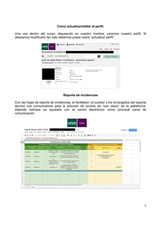 Cómo actualizar/editar el perfil.
Una vez dentro del curso, cliqueando en nuestro nombre, veremos nuestro perfil. Si
deseamos modificarlo tan solo debemos pulsar sobre “actualizar perfil”.

Reporte de incidencias
Con las hojas de reporte de incidencias, el facilitador, el curador y los encargados del soporte
técnico nos comunicamos para la solución de errores de “uso diario” de la plataforma.
Además siempre es ayudada con el correo electrónico como principal canal de
comunicación.

7

 
