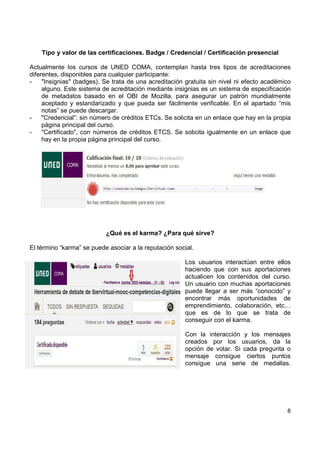 Tipo y valor de las certificaciones. Badge / Credencial / Certificación presencial
Actualmente los cursos de UNED COMA, contemplan hasta tres tipos de acreditaciones
diferentes, disponibles para cualquier participante:
"Insignias" (badges). Se trata de una acreditación gratuita sin nivel ni efecto académico
alguno. Este sistema de acreditación mediante insignias es un sistema de especificación
de metadatos basado en el OBI de Mozilla, para asegurar un patrón mundialmente
aceptado y estandarizado y que pueda ser fácilmente verificable. En el apartado “mis
notas” se puede descargar.
"Credencial”: sin número de créditos ETCs. Se solicita en un enlace que hay en la propia
página principal del curso.
"Certificado", con números de créditos ETCS. Se solicita igualmente en un enlace que
hay en la propia página principal del curso.

¿Qué es el karma? ¿Para qué sirve?
El término “karma” se puede asociar a la reputación social.
Los usuarios interactúan entre ellos
haciendo que con sus aportaciones
actualicen los contenidos del curso.
Un usuario con muchas aportaciones
puede llegar a ser más “conocido” y
encontrar más oportunidades de
emprendimiento, colaboración, etc…
que es de lo que se trata de
conseguir con el karma.
Con la interacción y los mensajes
creados por los usuarios, da la
opción de votar. Si cada pregunta o
mensaje consigue ciertos puntos
consigue una serie de medallas.

8

 