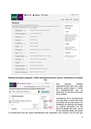 Botones de seguir pregunta / recibir actualizaciones por correo / suscribirse a la fuente
rss.
Son
botones
creados
específicamente para que cada
persona pueda seguir o recibir
las actualizaciones que se
produzcan en los foros que sean
de su interés.
Importancia de la suscripciones
rss para estar al tanto del curso
en el caso de que sea activo: Un
facilitador es esencial que tenga
un control exhaustivo de los
foros de debate del curso, con el
fin de solventar todas las dudas
e incertidumbre que allí vayan planteándose dar respuesta a las mismas. Es por eso que
9

 