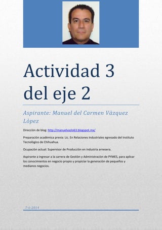 Actividad 3
del eje 2
Aspirante: Manuel del Carmen Vàzquez
Lòpez
Direcciòn de blog: http://manuelvazlo63.blogspot.mx/
Preparaciòn acadèmica previa: Lic. En Relaciones Industriales egresado del Instituto
Tecnològico de Chihuahua.
Ocupaciòn actual: Supervisor de Producciòn en industria arnesera.
Aspirante a ingresar a la carrera de Gestiòn y Administraciòn de PYMES, para aplicar
los conocimientos en negocio propio y propiciar la generación de pequeños y
medianos negocios.
7-6-2014
 