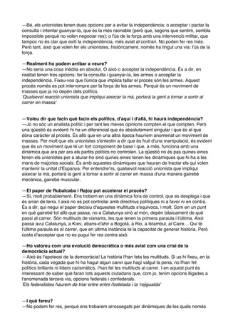 —Bé, els unionistes tenen dues opcions per a evitar la independència: o acceptar i pactar la
consulta i intentar guanyar-la, que és la més raonable (però que, segons que sentim, sembla
impossible perquè no volen negociar res); o l'ús de la força amb una intervenció militar, que
tampoc no és clar que eviti la independència, més aviat al contrari. No poden fer res més.
Però tant, això que volen fer els unionistes, històricament, només ha tingut una via: l'ús de la
força.
—Realment ho podem arribar a veure?
—No seria una cosa inèdita en absolut. O això o acceptar la independència. És a dir, en
realitat tenen tres opcions: fer la consulta i guanyar-la, les armes o acceptar la
independència. Fixeu-vos que l'única que implica tallar el procés són les armes. Aquest
procés només es pot interrompre per la força de les armes. Perquè és un moviment de
masses que ja no depèn dels polítics.
'Qualsevol reacció unionista que impliqui aixecar la mà, portarà la gent a tornar a sortir al
carrer en massa'

—Voleu dir que facin què facin els polítics, d'aquí i d'allà, hi haurà independència?
—Jo no sóc un analista polític i per tant les meves opinions compten el que compten. Però
una qüestió és evident: hi ha un diferencial que és absolutament singular i que és el que
dóna caràcter al procés. És allò que en una altra època hauríem anomenat un moviment de
masses. Per molt que els unionistes s'entestin a dir que és fruit d'una manipulació, és evident
que és un moviment que té un fort component de base i que, a més, funciona amb una
dinàmica que ara per ara els partits polítics no controlen. La qüestió no és pas quines eines
tenen els unionistes per a aturar-ho sinó quines eines tenen les dinàmiques que hi ha a les
mans de majories socials. És amb aquestes dinàmiques que hauran de tractar els qui volen
mantenir la unitat d'Espanya. Per entendre'ns, qualsevol reacció unionista que impliqui
aixecar la mà, portarà la gent a tornar a sortir al carrer en massa d'una manera gairebé
mecànica, gairebé muscular.
—El paper de Rubalcaba i Rajoy pot accelerar el procés?
—Sí, molt probablement. Ens trobem en una dinàmica fora de control, que es desplega i que
és arran de terra. I això no es pot controlar amb directrius polítiques ni a favor ni en contra.
És a dir, qui negui el paper decisiu d'aquestes multituds s'equivoca, i molt. Som en un punt
en què gairebé tot allò que passa, no a Catalunya sinó al món, depèn bàsicament de què
passi al carrer. Són multituds de vianants, les que tenen la primera paraula i l'última. Això
passa avui Catalunya, a Kíev, abans-d'ahir a Bogotà, a Rio, a Istambul, al Caire… Qui té
l'última paraula és el carrer, que en última instància té la capacitat de generar història. Però
costa d'acceptar que no es pugui fer res contra això.
—Ho valoreu com una evolució democràtica o més aviat com una crisi de la
democràcia actual?
—Això és l'apoteosi de la democràcia! La història l'han feta les multituds. Si us hi fixeu, en la
història, cada vegada que hi ha hagut algun canvi que hagi valgut la pena, no l'han fet
polítics brillants ni líders carismàtics, l'han fet les multituds al carrer. I en aquest punt és
interessant de saber què faran tots aquests ciutadans que, com jo, tenim opcions lligades a
l'anomenada tercera via, opcions federals i confederals.
'Els federalistes haurem de triar entre entre l'estelada i la 'rojigualda'

—I què fareu?
—No podem fer res, perquè ens trobarem arrossegats per dinàmiques de les quals només

 