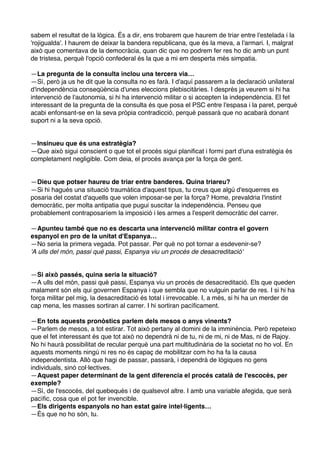 sabem el resultat de la lògica. És a dir, ens trobarem que haurem de triar entre l'estelada i la
'rojigualda'. I haurem de deixar la bandera republicana, que és la meva, a l'armari. I, malgrat
això que comentava de la democràcia, quan dic que no podrem fer res ho dic amb un punt
de tristesa, perquè l'opció confederal és la que a mi em desperta més simpatia.
—La pregunta de la consulta inclou una tercera via…
—Sí, però ja us he dit que la consulta no es farà. I d'aquí passarem a la declaració unilateral
d'independència conseqüència d'unes eleccions plebiscitàries. I després ja veurem si hi ha
intervenció de l'autonomia, si hi ha intervenció militar o si accepten la independència. El fet
interessant de la pregunta de la consulta és que posa el PSC entre l'espasa i la paret, perquè
acabi enfonsant-se en la seva pròpia contradicció, perquè passarà que no acabarà donant
suport ni a la seva opció.

—Insinueu que és una estratègia?
—Que això sigui conscient o que tot el procés sigui planificat i formi part d'una estratègia és
completament negligible. Com deia, el procés avança per la força de gent.

—Dieu que potser haureu de triar entre banderes. Quina triareu?
—Si hi hagués una situació traumàtica d'aquest tipus, tu creus que algú d'esquerres es
posaria del costat d'aquells que volen imposar-se per la força? Home, prevaldria l'instint
democràtic, per molta antipatia que pugui suscitar la independència. Penseu que
probablement contraposaríem la imposició i les armes a l'esperit democràtic del carrer.
—Apunteu també que no es descarta una intervenció militar contra el govern
espanyol en pro de la unitat d'Espanya…
—No seria la primera vegada. Pot passar. Per què no pot tornar a esdevenir-se?
'A ulls del món, passi què passi, Espanya viu un procés de desacreditació'

—Si això passés, quina seria la situació?
—A ulls del món, passi què passi, Espanya viu un procés de desacreditació. Els que queden
malament són els qui governen Espanya i que sembla que no vulguin parlar de res. I si hi ha
força militar pel mig, la desacreditació és total i irrevocable. I, a més, si hi ha un merder de
cap mena, les masses sortiran al carrer. I hi sortiran pacíficament.
—En tots aquests pronòstics parlem dels mesos o anys vinents?
—Parlem de mesos, a tot estirar. Tot això pertany al domini de la imminència. Però repeteixo
que el fet interessant és que tot això no dependrà ni de tu, ni de mi, ni de Mas, ni de Rajoy.
No hi haurà possibilitat de recular perquè una part multitudinària de la societat no ho vol. En
aquests moments ningú ni res no és capaç de mobilitzar com ho ha fa la causa
independentista. Allò que hagi de passar, passarà, i dependrà de lògiques no gens
individuals, sinó col·lectives.
—Aquest paper determinant de la gent diferencia el procés català de l'escocès, per
exemple?
—Sí, de l'escocès, del quebequès i de qualsevol altre. I amb una variable afegida, que serà
pacífic, cosa que el pot fer invencible.
—Els dirigents espanyols no han estat gaire intel·ligents…
—És que no ho són, tu.

 