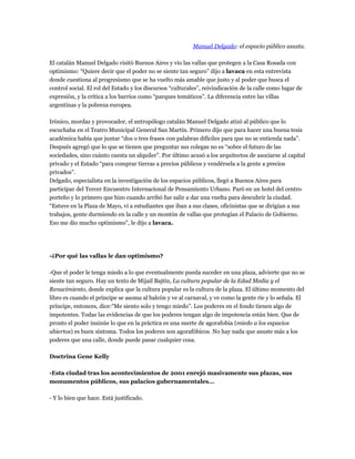 Manuel Delgado: el espacio público asusta.

El catalán Manuel Delgado visitó Buenos Aires y vio las vallas que protegen a la Casa Rosada con
optimismo: “Quiere decir que el poder no se siente tan seguro” dijo a lavaca en esta entrevista
donde cuestiona al progresismo que se ha vuelto más amable que justo y al poder que busca el
control social. El rol del Estado y los discursos “culturales”, reivindicación de la calle como lugar de
expresión, y la crítica a los barrios como “parques temáticos”. La diferencia entre las villas
argentinas y la pobreza europea.

Irónico, mordaz y provocador, el antropólogo catalán Manuel Delgado atizó al público que lo
escuchaba en el Teatro Municipal General San Martín. Primero dijo que para hacer una buena tesis
académica había que juntar “dos o tres frases con palabras difíciles para que no se entienda nada”.
Después agregó que lo que se tienen que preguntar sus colegas no es “sobre el futuro de las
sociedades, sino cuánto cuesta un alquiler”. Por último acusó a los arquitectos de asociarse al capital
privado y el Estado “para comprar tierras a precios públicos y vendérsela a la gente a precios
privados”.
Delgado, especialista en la investigación de los espacios públicos, llegó a Buenos Aires para
participar del Tercer Encuentro Internacional de Pensamiento Urbano. Paró en un hotel del centro
porteño y lo primero que hizo cuando arribó fue salir a dar una vuelta para descubrir la ciudad.
“Estuve en la Plaza de Mayo, vi a estudiantes que iban a sus clases, oficinistas que se dirigían a sus
trabajos, gente durmiendo en la calle y un montón de vallas que protegían el Palacio de Gobierno.
Eso me dio mucho optimismo”, le dijo a lavaca.




-¿Por qué las vallas le dan optimismo?

-Que el poder le tenga miedo a lo que eventualmente pueda suceder en una plaza, advierte que no se
siente tan seguro. Hay un texto de Mijail Bajtín, La cultura popular de la Edad Media y el
Renacimiento, donde explica que la cultura popular es la cultura de la plaza. El último momento del
libro es cuando el príncipe se asoma al balcón y ve al carnaval, y ve como la gente ríe y lo señala. El
príncipe, entonces, dice:“Me siento solo y tengo miedo”. Los poderes en el fondo tienen algo de
impotentes. Todas las evidencias de que los poderes tengan algo de impotencia están bien. Que de
pronto el poder insinúe lo que en la práctica es una suerte de agorafobia (miedo a los espacios
abiertos) es buen síntoma. Todos los poderes son agorafóbicos. No hay nada que asuste más a los
poderes que una calle, donde puede pasar cualquier cosa.

Doctrina Gene Kelly

-Esta ciudad tras los acontecimientos de 2001 enrejó masivamente sus plazas, sus
monumentos públicos, sus palacios gubernamentales…

- Y lo bien que hace. Está justificado.
 