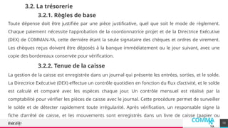 COMMA
N
YA
Août 2024
3.2. La trésorerie
Toute dépense doit être justifiée par une pièce justificative, quel que soit le mode de règlement.
Chaque paiement nécessite l'approbation de la coordonnatrice projet et de la Directrice Exécutive
(DEX) de COMMAN-YA, cette dernière étant la seule signataire des chèques et ordres de virement.
Les chèques reçus doivent être déposés à la banque immédiatement ou le jour suivant, avec une
copie des bordereaux conservée pour vérification.
10
3.2.1. Règles de base
3.2.2. Tenue de la caisse
La gestion de la caisse est enregistrée dans un journal qui présente les entrées, sorties, et le solde.
La Directrice Exécutive (DEX) effectue un contrôle quotidien en fonction du flux d’activité, et le solde
est calculé et comparé avec les espèces chaque jour. Un contrôle mensuel est réalisé par la
comptabilité pour vérifier les pièces de caisse avec le journal. Cette procédure permet de surveiller
le solde et de détecter rapidement toute irrégularité. Après vérification, un responsable signe la
fiche d’arrêté de caisse, et les mouvements sont enregistrés dans un livre de caisse (papier ou
Excel).
 