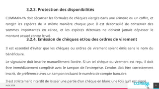 COMMA
N
YA
Août 2024
COMMAN-YA doit sécuriser les formules de chèques vierges dans une armoire ou un coffre, et
ranger les espèces de la même manière chaque jour. Il est déconseillé de conserver des
sommes importantes en caisse, et les espèces détenues ne doivent jamais dépasser le
montant assuré contre le vol.
11
3.2.3. Protection des disponibilités
3.2.4. Emission de chèques et/ou des ordres de virement
Il est essentiel d'éviter que les chèques ou ordres de virement soient émis sans le nom du
bénéficiaire.
Le signataire doit inscrire manuellement l'ordre. Si un tel chèque ou virement est reçu, il doit
être immédiatement complété avec le tampon de l'entreprise. L'endos doit être correctement
inscrit, de préférence avec un tampon incluant le numéro de compte bancaire.
Il est strictement interdit de laisser une partie d'un chèque en blanc une fois qu'il est signé.
 