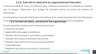 COMMA
N
YA
Août 2024
Il est recommandé de suivre un échéancier pour anticiper les paiements et améliorer les relations
avec la banque. L'élaboration d'un budget de trésorerie permet de prévoir les besoins de
financement.
Un recoupement mensuel entre le journal de banque et les relevés bancaires doit être effectué par
la comptabilité et validé par la DEX, soit manuellement, soit via un logiciel de comptabilité.
12
3.2.5. Suivi de la trésorerie et rapprochement bancaire
3.3. Achats de biens, services et frais généraux
Le cycle achats/fournisseurs suit le cheminement suivant :
 Expression du besoin
 Appel d’offre et/ou appel à candidature
 Sélection des fournisseurs, consultants ou prestataires
 Exécution des travaux et prestations de services
 Réception des factures fournisseurs et des consultants
 Comptabilisation
 Règlement des factures fournisseurs, consultants
 