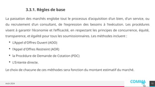 COMMA
N
YA
Août 2024
La passation des marchés englobe tout le processus d'acquisition d'un bien, d'un service, ou
du recrutement d'un consultant, de l'expression des besoins à l'exécution. Les procédures
visent à garantir l'économie et l'efficacité, en respectant les principes de concurrence, équité,
transparence, et égalité pour tous les soumissionnaires. Les méthodes incluent :
 L'Appel d'Offres Ouvert (AOO)
 l'Appel d'Offres Restreint (AOR)
 la Procédure de Demande de Cotation (PDC)
 L'Entente directe.
Le choix de chacune de ces méthodes sera fonction du montant estimatif du marché.
13
3.3.1. Règles de base
 