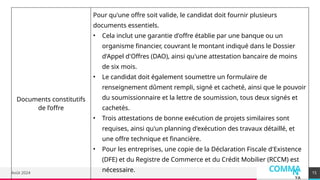 COMMA
N
YA
Août 2024
Documents constitutifs
de l’offre
Pour qu'une offre soit valide, le candidat doit fournir plusieurs
documents essentiels.
• Cela inclut une garantie d'offre établie par une banque ou un
organisme financier, couvrant le montant indiqué dans le Dossier
d'Appel d'Offres (DAO), ainsi qu'une attestation bancaire de moins
de six mois.
• Le candidat doit également soumettre un formulaire de
renseignement dûment rempli, signé et cacheté, ainsi que le pouvoir
du soumissionnaire et la lettre de soumission, tous deux signés et
cachetés.
• Trois attestations de bonne exécution de projets similaires sont
requises, ainsi qu'un planning d'exécution des travaux détaillé, et
une offre technique et financière.
• Pour les entreprises, une copie de la Déclaration Fiscale d'Existence
(DFE) et du Registre de Commerce et du Crédit Mobilier (RCCM) est
nécessaire. 15
 