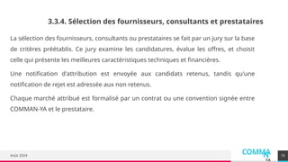 COMMA
N
YA
Août 2024
La sélection des fournisseurs, consultants ou prestataires se fait par un jury sur la base
de critères préétablis. Ce jury examine les candidatures, évalue les offres, et choisit
celle qui présente les meilleures caractéristiques techniques et financières.
Une notification d'attribution est envoyée aux candidats retenus, tandis qu'une
notification de rejet est adressée aux non retenus.
Chaque marché attribué est formalisé par un contrat ou une convention signée entre
COMMAN-YA et le prestataire.
16
3.3.4. Sélection des fournisseurs, consultants et prestataires
 