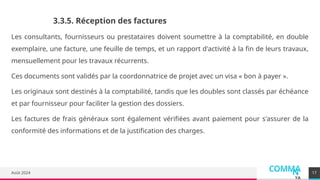 COMMA
N
YA
Août 2024 17
3.3.5. Réception des factures
Les consultants, fournisseurs ou prestataires doivent soumettre à la comptabilité, en double
exemplaire, une facture, une feuille de temps, et un rapport d'activité à la fin de leurs travaux,
mensuellement pour les travaux récurrents.
Ces documents sont validés par la coordonnatrice de projet avec un visa « bon à payer ».
Les originaux sont destinés à la comptabilité, tandis que les doubles sont classés par échéance
et par fournisseur pour faciliter la gestion des dossiers.
Les factures de frais généraux sont également vérifiées avant paiement pour s'assurer de la
conformité des informations et de la justification des charges.
 