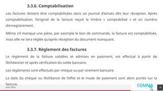 COMMA
N
YA
Août 2024 18
3.3.6. Comptabilisation
Les factures doivent être comptabilisées dans un journal d’achats dès leur réception. Après
comptabilisation, l’original de la facture reçoit le timbre « comptabilisé » et un numéro
d’enregistrement.
Même s’il manque une pièce, par exemple le bon de commande, la facture est comptabilisée,
mais elle ne sera réglée qu’après réception du document manquant.
3.3.7. Règlement des factures
Le règlement de la facture validées et admises en paiement, est effectué à partir de
l’échéancier et après vérification du solde bancaire.
Les règlements sont effectués par chèque ou par virement bancaire.
La date du chèque ou l’échéance de l’effet et le mode de paiement sont alors portés sur la
facture.
 