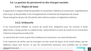 COMMA
N
YA
Août 2024
3.4. La gestion du personnel et des charges sociales
Il appartient à chaque entité de posséder la convention collective la concernant, régulièrement
mise à jour et de procéder à son enregistrement à l’antenne de l’inspection du travail.
Toute entreprise de plus de 20 salariés doit mettre en place un règlement intérieur.
19
3.4.1. Règles de base
3.4.2. Embauche
Il est recommandé d'établir un contrat de travail écrit, obligatoire pour les contrats à durée
déterminée, à temps partiel, ou indéterminée, conformément au droit du travail et à la Convention
Collective Interprofessionnelle (CCI).
Le salarié doit être inscrit auprès de la médecine du travail pour une visite d'embauche.
Il est important de vérifier que les étrangers ont des cartes de séjour et de travail valides, que les
diplômes requis sont fournis, et que les coordonnées bancaires sont justifiées par un relevé
d’identité bancaire.
 