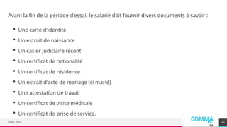 COMMA
N
YA
Août 2024 20
Avant la fin de la période d'essai, le salarié doit fournir divers documents à savoir :
 Une carte d'identité
 Un extrait de naissance
 Un casier judiciaire récent
 Un certificat de nationalité
 Un certificat de résidence
 Un extrait d'acte de mariage (si marié)
 Une attestation de travail
 Un certificat de visite médicale
 Un certificat de prise de service.
 