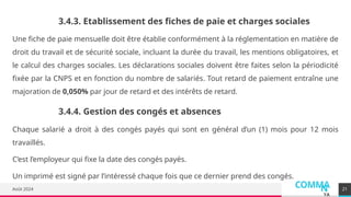COMMA
N
YA
Août 2024
Une fiche de paie mensuelle doit être établie conformément à la réglementation en matière de
droit du travail et de sécurité sociale, incluant la durée du travail, les mentions obligatoires, et
le calcul des charges sociales. Les déclarations sociales doivent être faites selon la périodicité
fixée par la CNPS et en fonction du nombre de salariés. Tout retard de paiement entraîne une
majoration de 0,050% par jour de retard et des intérêts de retard.
21
3.4.3. Etablissement des fiches de paie et charges sociales
3.4.4. Gestion des congés et absences
Chaque salarié a droit à des congés payés qui sont en général d’un (1) mois pour 12 mois
travaillés.
C’est l’employeur qui fixe la date des congés payés.
Un imprimé est signé par l’intéressé chaque fois que ce dernier prend des congés.
 