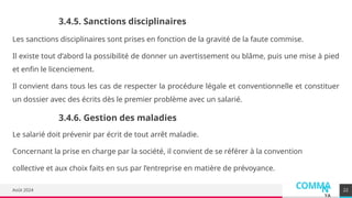 COMMA
N
YA
Août 2024
Les sanctions disciplinaires sont prises en fonction de la gravité de la faute commise.
Il existe tout d’abord la possibilité de donner un avertissement ou blâme, puis une mise à pied
et enfin le licenciement.
Il convient dans tous les cas de respecter la procédure légale et conventionnelle et constituer
un dossier avec des écrits dès le premier problème avec un salarié.
22
3.4.5. Sanctions disciplinaires
3.4.6. Gestion des maladies
Le salarié doit prévenir par écrit de tout arrêt maladie.
Concernant la prise en charge par la société, il convient de se référer à la convention
collective et aux choix faits en sus par l’entreprise en matière de prévoyance.
 