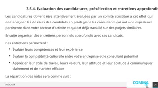 COMMA
N
YA
Août 2024 26
3.5.4. Evaluation des candidatures, présélection et entretiens approfondis
Les candidatures doivent être attentivement évaluées par un comité constitué à cet effet qui
doit analyser les dossiers des candidats en privilégiant les consultants qui ont une expérience
pertinente dans votre secteur d’activité et qui ont déjà travaillé sur des projets similaires.
Ensuite organiser des entretiens personnels approfondis avec ces candidats.
Ces entretiens permettent :
 Évaluer leurs compétences et leur expérience
 Évaluer la compatibilité culturelle entre votre entreprise et le consultant potentiel
 Apprécier leur style de travail, leurs valeurs, leur attitude et leur aptitude à communiquer
clairement et de manière efficace
La répartition des notes sera comme suit :
 