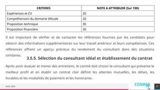 COMMA
N
YA
Août 2024
CRITERES NOTE A ATTRIBUER (Sur 100)
Expériences et CV 20
Compréhension du domaine d’étude 20
Proposition technique 30
Proposition financière 30
27
Il est important de vérifier et de contacter les références fournies par les candidats pour
obtenir des informations supplémentaires sur leur travail antérieur et leurs compétences. Ces
références offrent un aperçu précieux du rendement du consultant dans des situations
similaires.
3.5.5. Sélection du consultant idéal et établissement du contrat
Après avoir évaluer et mener des entretiens, le comité doit choisir le consultant qui présente le
meilleur profil et en établir un contrat clair définit les attentes mutuelles, les délais, les
livrables et les modalités de paiement et les honoraires.
 