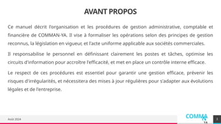 COMMA
N
YA
AVANT PROPOS
Ce manuel décrit l'organisation et les procédures de gestion administrative, comptable et
financière de COMMAN-YA. Il vise à formaliser les opérations selon des principes de gestion
reconnus, la législation en vigueur, et l'acte uniforme applicable aux sociétés commerciales.
Il responsabilise le personnel en définissant clairement les postes et tâches, optimise les
circuits d'information pour accroître l'efficacité, et met en place un contrôle interne efficace.
Le respect de ces procédures est essentiel pour garantir une gestion efficace, prévenir les
risques d'irrégularités, et nécessitera des mises à jour régulières pour s'adapter aux évolutions
légales et de l'entreprise.
Août 2024 3
 