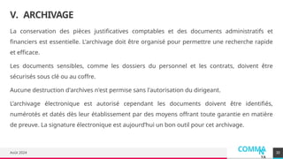 COMMA
N
YA
Août 2024
V. ARCHIVAGE
La conservation des pièces justificatives comptables et des documents administratifs et
financiers est essentielle. L'archivage doit être organisé pour permettre une recherche rapide
et efficace.
Les documents sensibles, comme les dossiers du personnel et les contrats, doivent être
sécurisés sous clé ou au coffre.
Aucune destruction d'archives n'est permise sans l'autorisation du dirigeant.
L’archivage électronique est autorisé cependant les documents doivent être identifiés,
numérotés et datés dès leur établissement par des moyens offrant toute garantie en matière
de preuve. La signature électronique est aujourd’hui un bon outil pour cet archivage.
30
 
