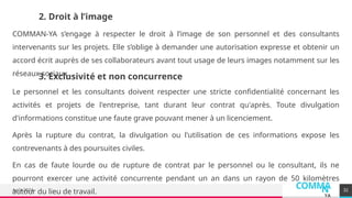 COMMA
N
YA
Août 2024 32
2. Droit à l’image
COMMAN-YA s’engage à respecter le droit à l’image de son personnel et des consultants
intervenants sur les projets. Elle s’oblige à demander une autorisation expresse et obtenir un
accord écrit auprès de ses collaborateurs avant tout usage de leurs images notamment sur les
réseaux sociaux.
3. Exclusivité et non concurrence
Le personnel et les consultants doivent respecter une stricte confidentialité concernant les
activités et projets de l'entreprise, tant durant leur contrat qu'après. Toute divulgation
d'informations constitue une faute grave pouvant mener à un licenciement.
Après la rupture du contrat, la divulgation ou l'utilisation de ces informations expose les
contrevenants à des poursuites civiles.
En cas de faute lourde ou de rupture de contrat par le personnel ou le consultant, ils ne
pourront exercer une activité concurrente pendant un an dans un rayon de 50 kilomètres
autour du lieu de travail.
 