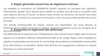 COMMA
N
YA
Août 2024 33
4. Règles générales tenant lieu de règlement intérieur
Les employés et consultants de COMMAN-YA doivent respecter les consignes des supérieurs
hiérarchiques, signaler toute absence pour maladie ou accident sous 48 heures, et justifier toute
autre absence dans les 72 heures. Ils doivent éviter de faire du commerce, de recevoir des visites
personnelles, et d'utiliser les ressources de l'entreprise à des fins personnelles pendant les heures
de travail.
Une attitude professionnelle est requise, incluant une disponibilité, une tenue décente, et
l'évitement de tout débat personnel ou politique. Ils doivent également suivre les consignes de la
Direction Générale.
5. Prévention et règlement des différends
Les différends liés à l'exécution ou à l'interprétation des contrats seront réglés selon les lois en
vigueur, la convention collective interprofessionnelle et les usages légaux entre employeurs,
salariés et partenaires commerciaux. En cas de litige, les juridictions compétentes seront celles
de la Côte d'Ivoire. Le travailleur déclare être libre de tout engagement antérieur et consent
librement au contrat de travail.
 