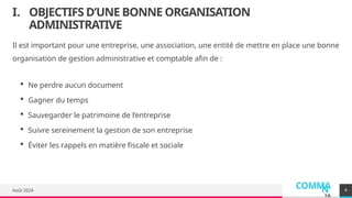 COMMA
N
YA
I. OBJECTIFS D’UNE BONNE ORGANISATION
ADMINISTRATIVE
Il est important pour une entreprise, une association, une entité de mettre en place une bonne
organisation de gestion administrative et comptable afin de :
 Ne perdre aucun document
 Gagner du temps
 Sauvegarder le patrimoine de l’entreprise
 Suivre sereinement la gestion de son entreprise
 Éviter les rappels en matière fiscale et sociale
Août 2024 4
 