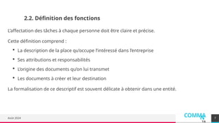 COMMA
N
YA
Août 2024
2.2. Définition des fonctions
L’affectation des tâches à chaque personne doit être claire et précise.
Cette définition comprend :
 La description de la place qu’occupe l’intéressé dans l’entreprise
 Ses attributions et responsabilités
 L’origine des documents qu’on lui transmet
 Les documents à créer et leur destination
La formalisation de ce descriptif est souvent délicate à obtenir dans une entité.
7
 