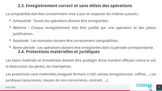 COMMA
N
YA
Août 2024
2.3. Enregistrement correct et sans délais des opérations
La comptabilité doit être constamment mise à jour et respecter les critères suivants :
 Exhaustivité : Toutes les opérations doivent être enregistrées.
 Réalisme : Chaque enregistrement doit être justifié par une opération et des pièces
justificatives.
 Exactitude : Les montants doivent être correctement comptabilisés.
 Bonne période : Les opérations doivent être enregistrées dans la période correspondante.
8
2.4. Protections matérielles et juridiques
Les biens matériels et immatériels doivent être protégés d’une manière efficace contre le vol,
la destruction, les pertes, les intempéries.
Les protections sont matérielles (magasin fermant à clef, caisses enregistreuses, coffres, …) ou
juridiques (assurances, clauses de non-concurrence, contrats, …).
 