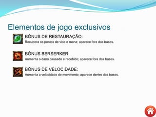 Elementos de jogo exclusivos
BÔNUS DE RESTAURAÇÃO:
 Recupera os pontos de vida e mana; aparece fora das bases.
BÔNUS BERSERKER:
 Aumenta o dano causado e recebido; aparece fora das bases.
BÔNUS DE VELOCIDADE:
 Aumenta a velocidade de movimento; aparece dentro das bases.
 